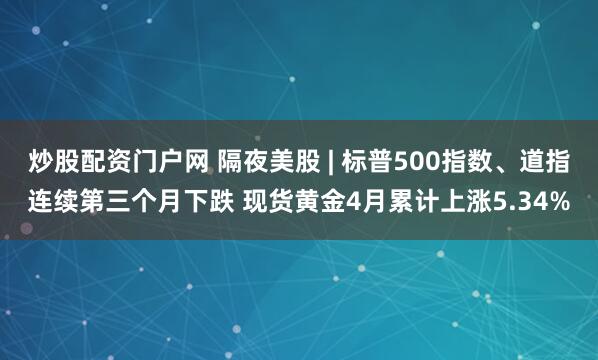 炒股配资门户网 隔夜美股 | 标普500指数、道指连续第三个月下跌 现货黄金4月累计上涨5.34%