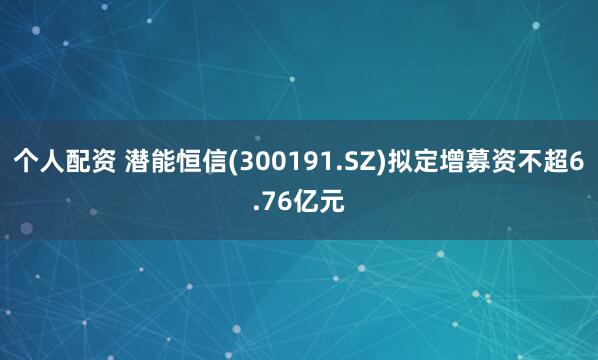 个人配资 潜能恒信(300191.SZ)拟定增募资不超6.76亿元