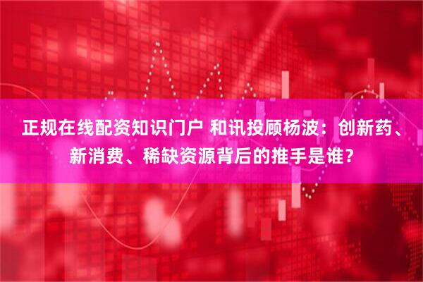 正规在线配资知识门户 和讯投顾杨波：创新药、新消费、稀缺资源背后的推手是谁？