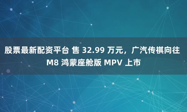 股票最新配资平台 售 32.99 万元，广汽传祺向往 M8 鸿蒙座舱版 MPV 上市