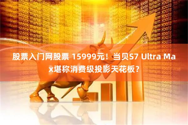 股票入门网股票 15999元！当贝S7 Ultra Max堪称消费级投影天花板？