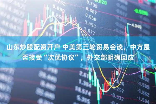 山东炒股配资开户 中美第三轮贸易会谈，中方是否接受“次优协议”，外交部明确回应
