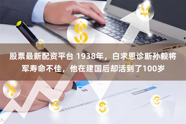 股票最新配资平台 1938年，白求恩诊断孙毅将军寿命不佳，他在建国后却活到了100岁