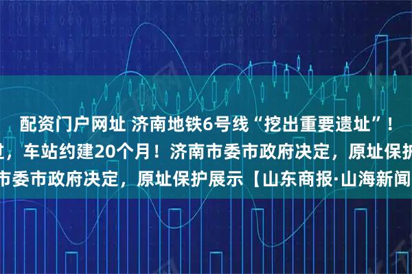 配资门户网址 济南地铁6号线“挖出重要遗址”！地铁不改道，从底下穿过，车站约建20个月！济南市委市政府决定，原址保护展示【山东商报·山海新闻】