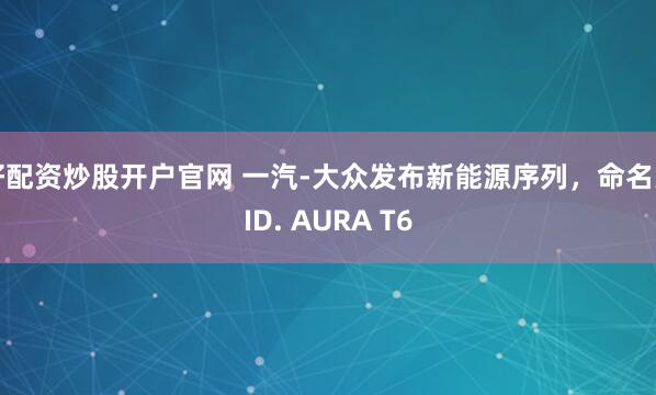 好配资炒股开户官网 一汽-大众发布新能源序列，命名为ID. AURA T6
