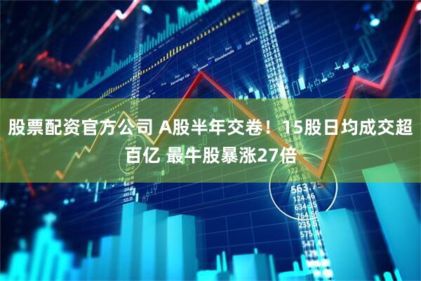 股票配资官方公司 A股半年交卷！15股日均成交超百亿 最牛股暴涨27倍