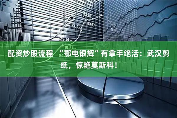 配资炒股流程  “鄂电银辉”有拿手绝活：武汉剪纸，惊艳莫斯科！