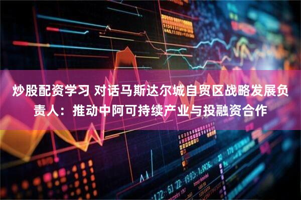 炒股配资学习 对话马斯达尔城自贸区战略发展负责人：推动中阿可持续产业与投融资合作