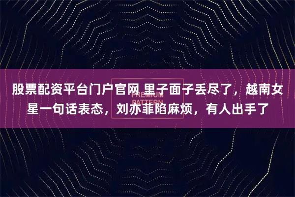 股票配资平台门户官网 里子面子丢尽了，越南女星一句话表态，刘亦菲陷麻烦，有人出手了
